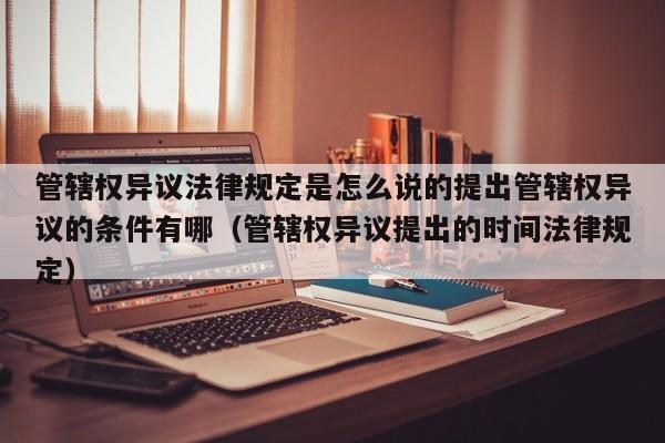 管辖权异议法律规定是怎么说的提出管辖权异议的条件有哪（管辖权异议提出的时间法律规定）