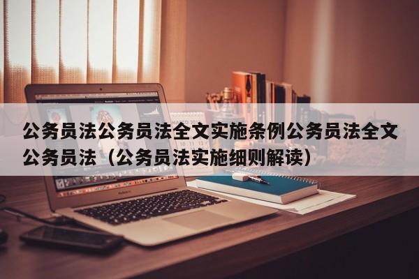 公务员法公务员法全文实施条例公务员法全文公务员法（公务员法实施细则解读）