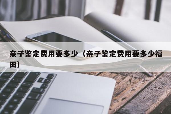 亲子鉴定费用要多少（亲子鉴定费用要多少福田）