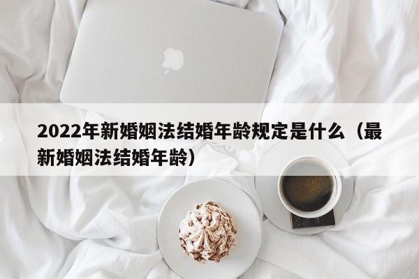 2022年新婚姻法结婚年龄规定是什么（最新婚姻法结婚年龄）